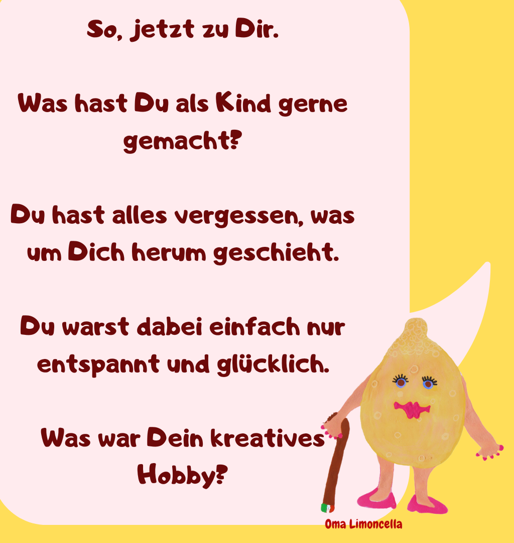 So, jetzt zu Dir.
Was hast Du als Kind gerne gemacht?
Du hast alles vergessen, was um Dich herum geschieht.
Du warst dabei einfach nur entspannt und glücklich.
Was war Dein kreatives Hobby?
