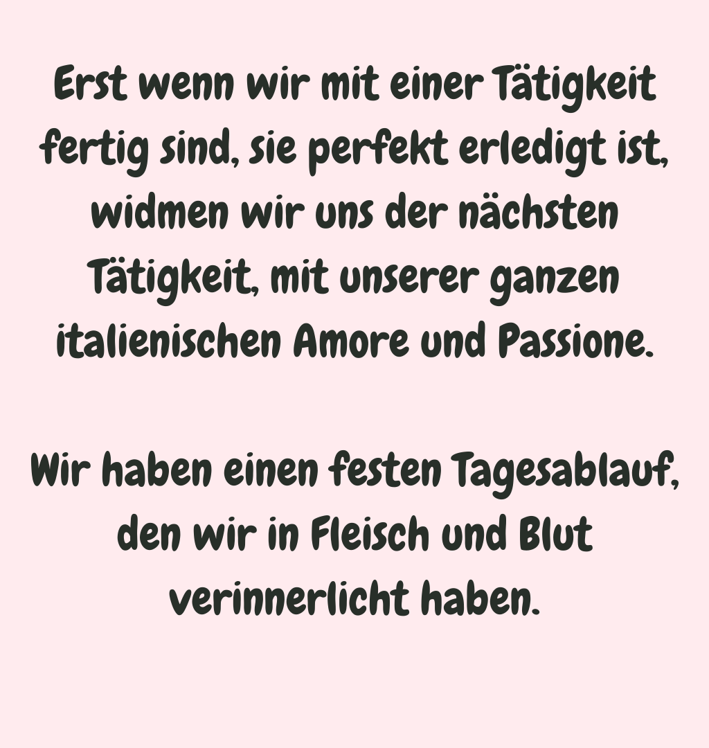 Erst wenn wir mit einer Tätigkeit fertig sind, sie perfekt erledigt ist, widmen wir uns der nächsten Tätigkeit, mit unserer ganzen italienischen Amore und Passione.
Wir haben einen festen Tagesablauf, den wir in Fleisch und Blut verinnerlicht haben.
