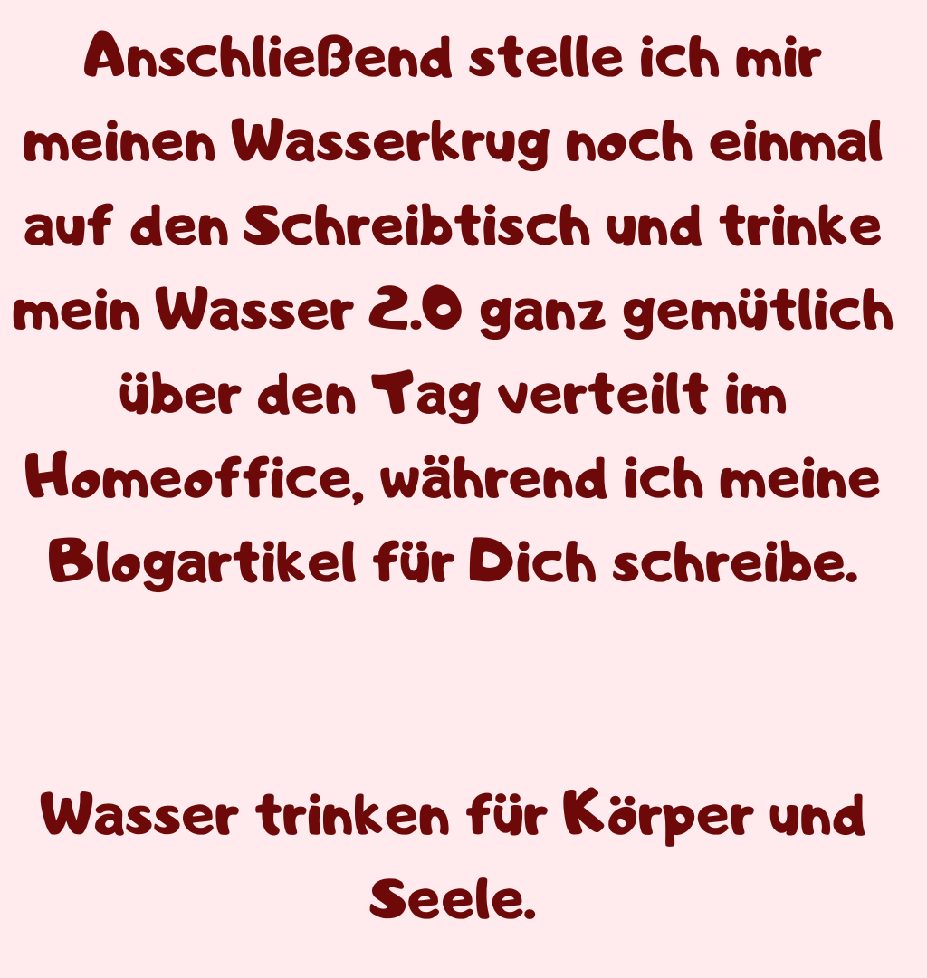 Anschließend stelle ich mir meinen Wasserkrug noch einmal auf den Schreibtisch und trinke mein Wasser 2.0 ganz gemütlich über den Tag verteilt im Homeoffice, während ich meine Blogartikel für Dich schreibe.
Wasser trinken für Körper und Seele.