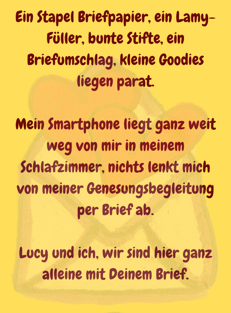 Ein Stapel Briefpapier, ein Lamy-Füller, bunte Stifte, ein Briefumschlag, kleine Goodies liegen parat.
Mein Smartphone liegt ganz weit weg von mir in meinem Schlafzimmer, nichts lenkt mich von meiner Genesungsbegleitung per Brief ab.
Lucy und ich, wir sind hier ganz alleine mit Deinem Brief.

