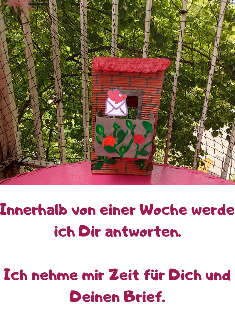 Innerhalb von einer Woche werde ich Dir antworten.
Ich nehme mir Zeit für Dich und Deinen Brief.
