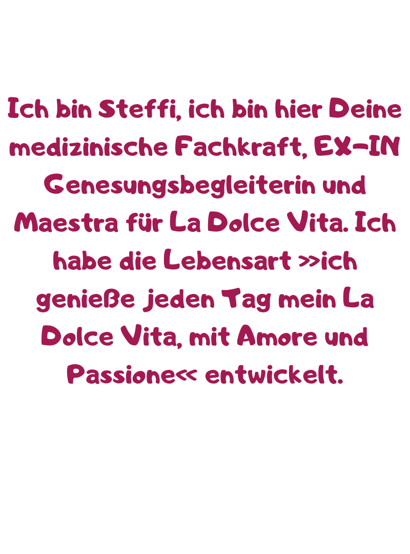 Ich bin Steffi, ich bin hier Deine medizinische Fachkraft, EX-IN Genesungsbegleiterin und Maestra für La Dolce Vita. Ich habe die Lebensart »ich genieße jeden Tag mein La Dolce Vita, mit Amore und Passione« entwickelt.