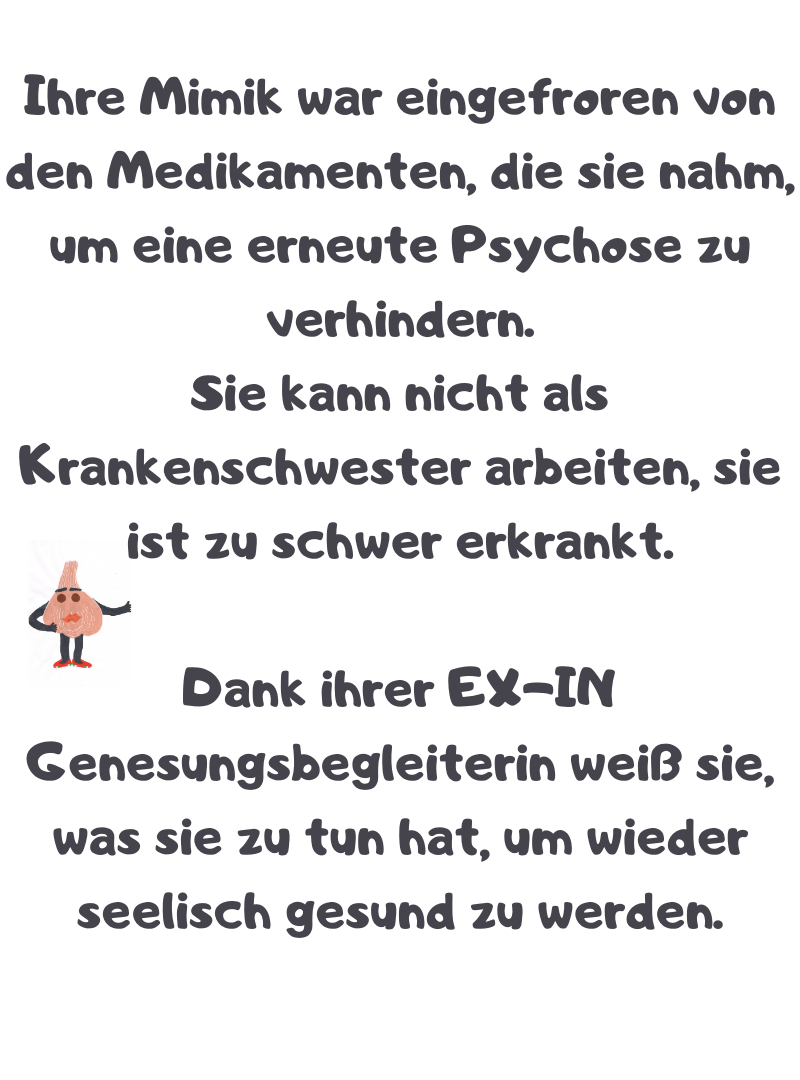 Ihre Mimik war eingefroren von den Medikamenten, die sie nahm, um eine erneute Psychose zu verhindern.
Sie kann nicht als Krankenschwester arbeiten, sie ist zu schwer erkrankt.
Dank ihrer EX-IN Genesungsbegleiterin weiß sie, was sie zu tun hat, um wieder seelisch gesund zu werden.