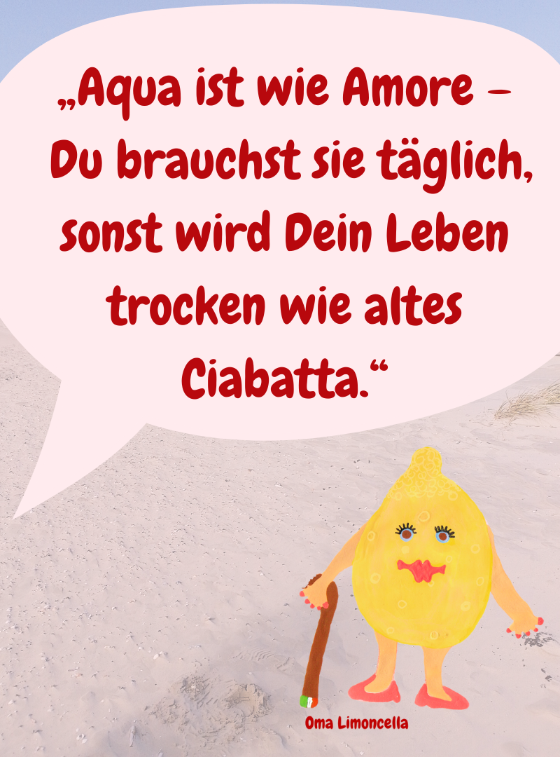 „Aqua ist wie Amore –
 Du brauchst sie täglich, sonst wird Dein Leben trocken wie altes Ciabatta.“