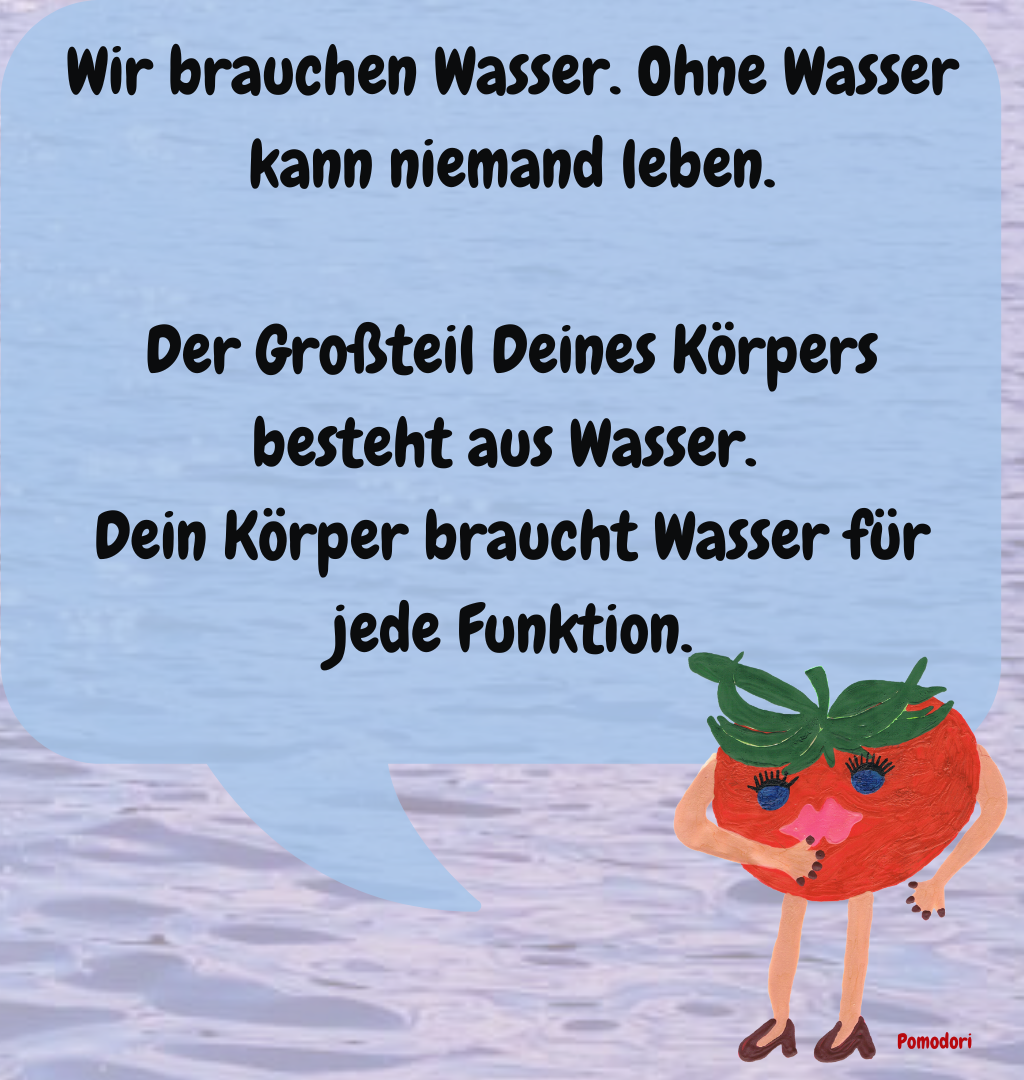 Wir brauchen Wasser. Ohne Wasser kann niemand leben.
Der Großteil Deines Körpers besteht aus Wasser. 
Dein Körper braucht Wasser für jede Funktion.
