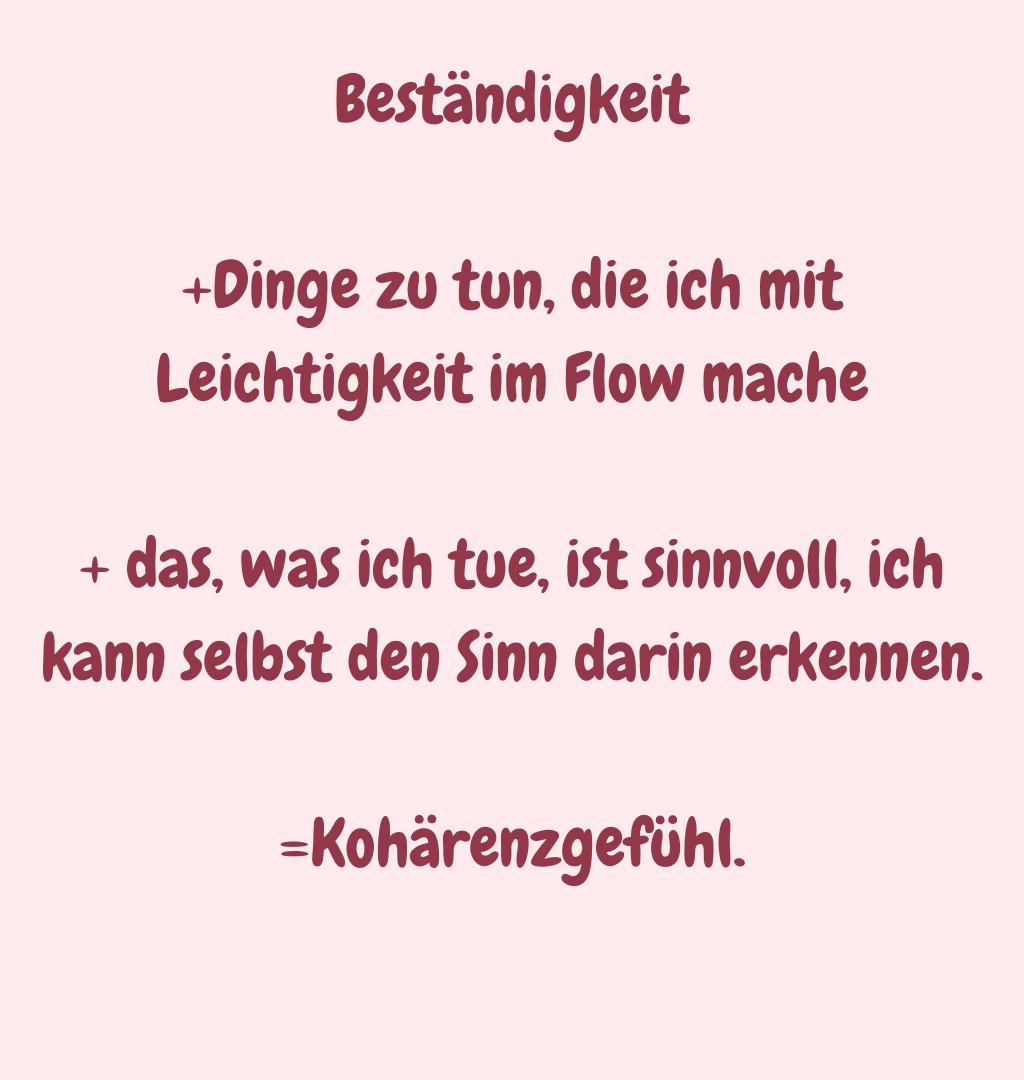Beständigkeit
+Dinge zu tun, die ich mit Leichtigkeit im Flow mache
+ das, was ich tue, ist sinnvoll, ich kann selbst den Sinn darin erkennen.
=Kohärenzgefühl.
