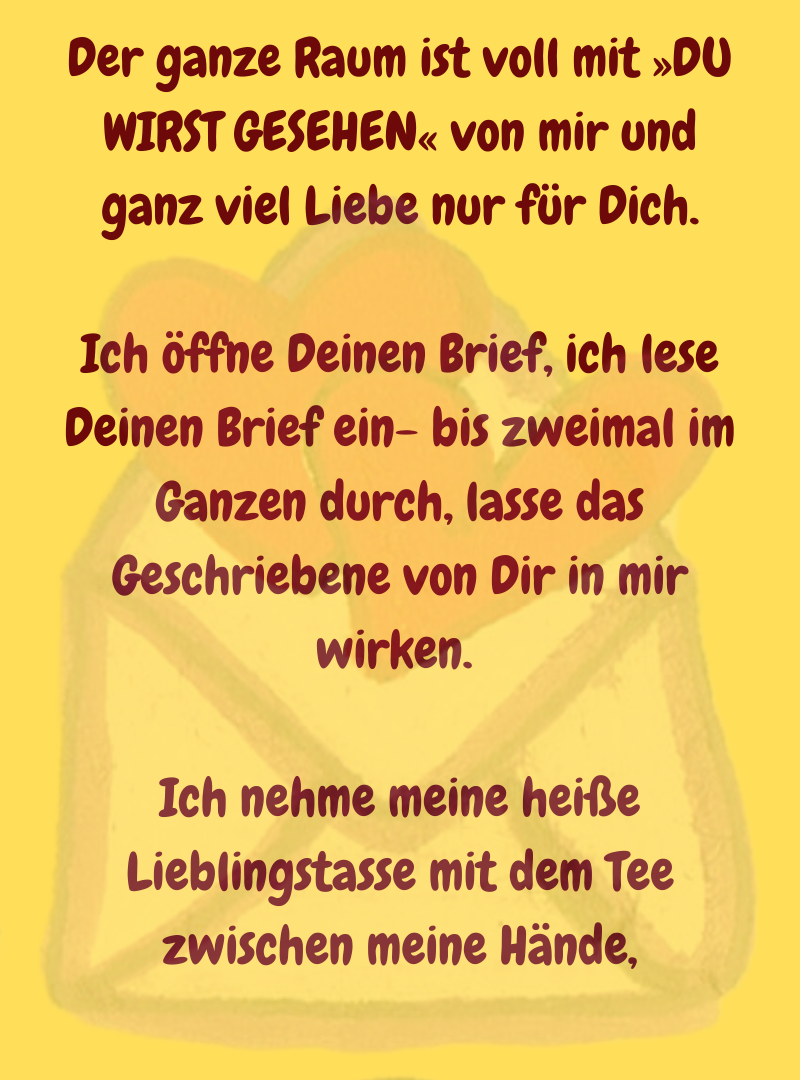 Der ganze Raum ist voll mit »DU WIRST GESEHEN« von mir und ganz viel Liebe nur für Dich.
Ich öffne Deinen Brief, ich lese Deinen Brief ein- bis zweimal im Ganzen durch, lasse das Geschriebene von Dir in mir wirken. 
Ich nehme meine heiße Lieblingstasse mit dem Tee zwischen meine Hände,
