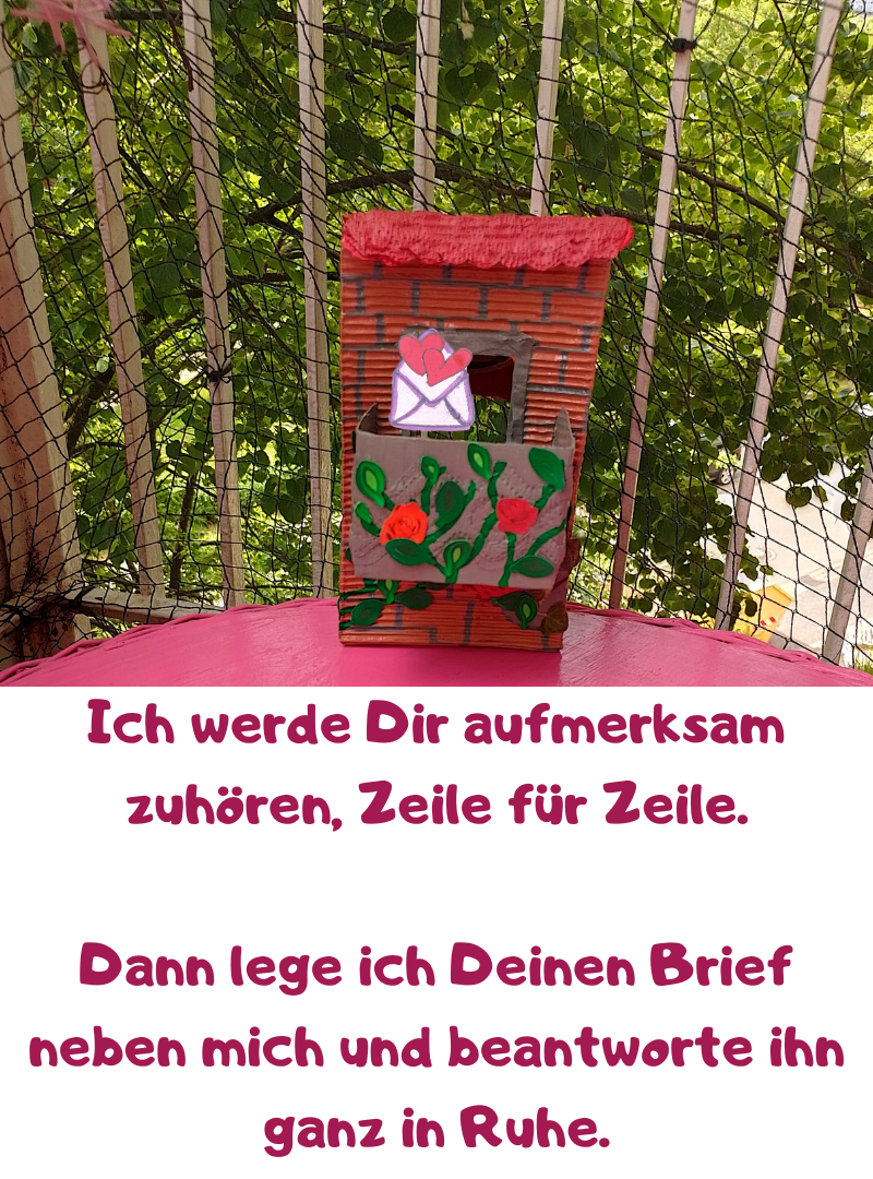 Ich werde Dir aufmerksam zuhören, Zeile für Zeile.
Dann lege ich Deinen Brief neben mich und beantworte ihn ganz in Ruhe.
Als DEINE (Brief-)Freundin.
