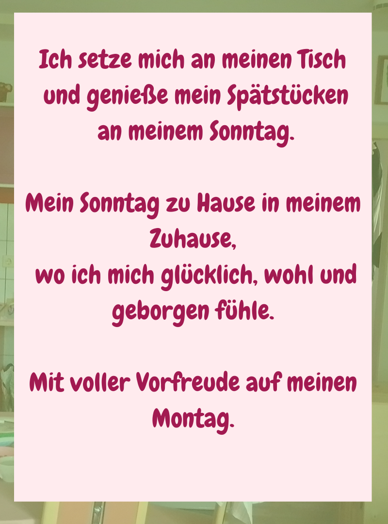 Ich setze mich an meinen Tisch
und genieße mein Spätstücken
an meinem Sonntag.
Mein Sonntag zu Hause in meinem Zuhause,
wo ich mich glücklich, wohl und geborgen fühle.
Mit voller Vorfreude auf meinen Montag.