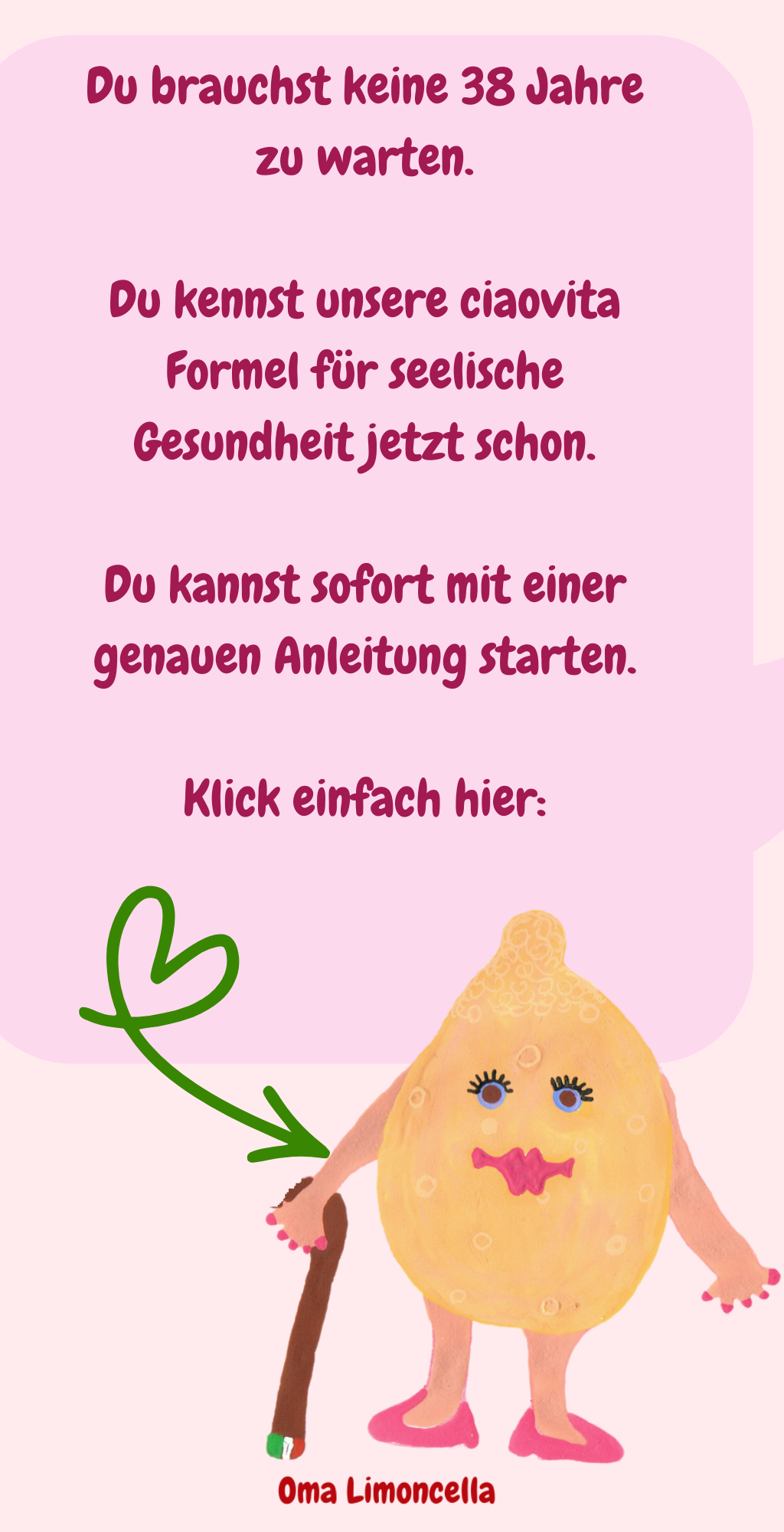 Du brauchst keine 38 Jahre zu warten.
Du kennst unsere ciaovita Formel für seelische Gesundheit jetzt schon.
Du kannst sofort mit einer genauen Anleitung starten.
Klick einfach hier:
