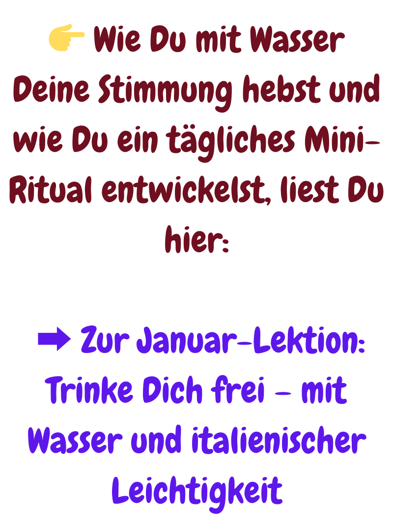  Wie Du mit Wasser Deine Stimmung hebst und wie Du ein tägliches Mini-Ritual entwickelst, liest Du hier:
 ➡️ Zur Januar-Lektion: Trinke Dich frei – mit Wasser und italienischer Leichtigkeit