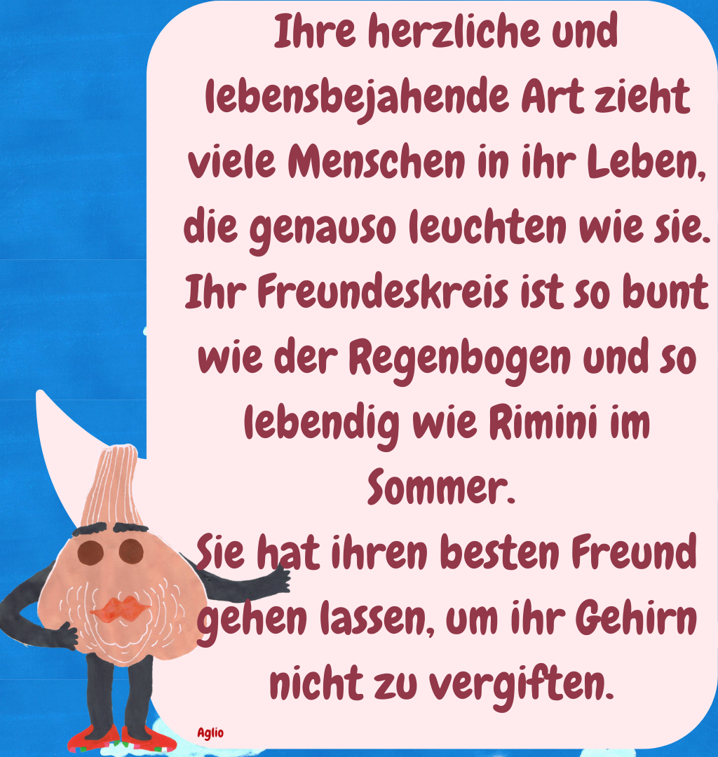 Ihre herzliche und lebensbejahende Art zieht viele Menschen in ihr Leben, die genauso leuchten wie sie. Ihr Freundeskreis ist so bunt wie der Regenbogen und so lebendig wie Rimini im Sommer. 
Sie hat ihren besten Freund gehen lassen, um ihr Gehirn nicht zu vergiften. 
