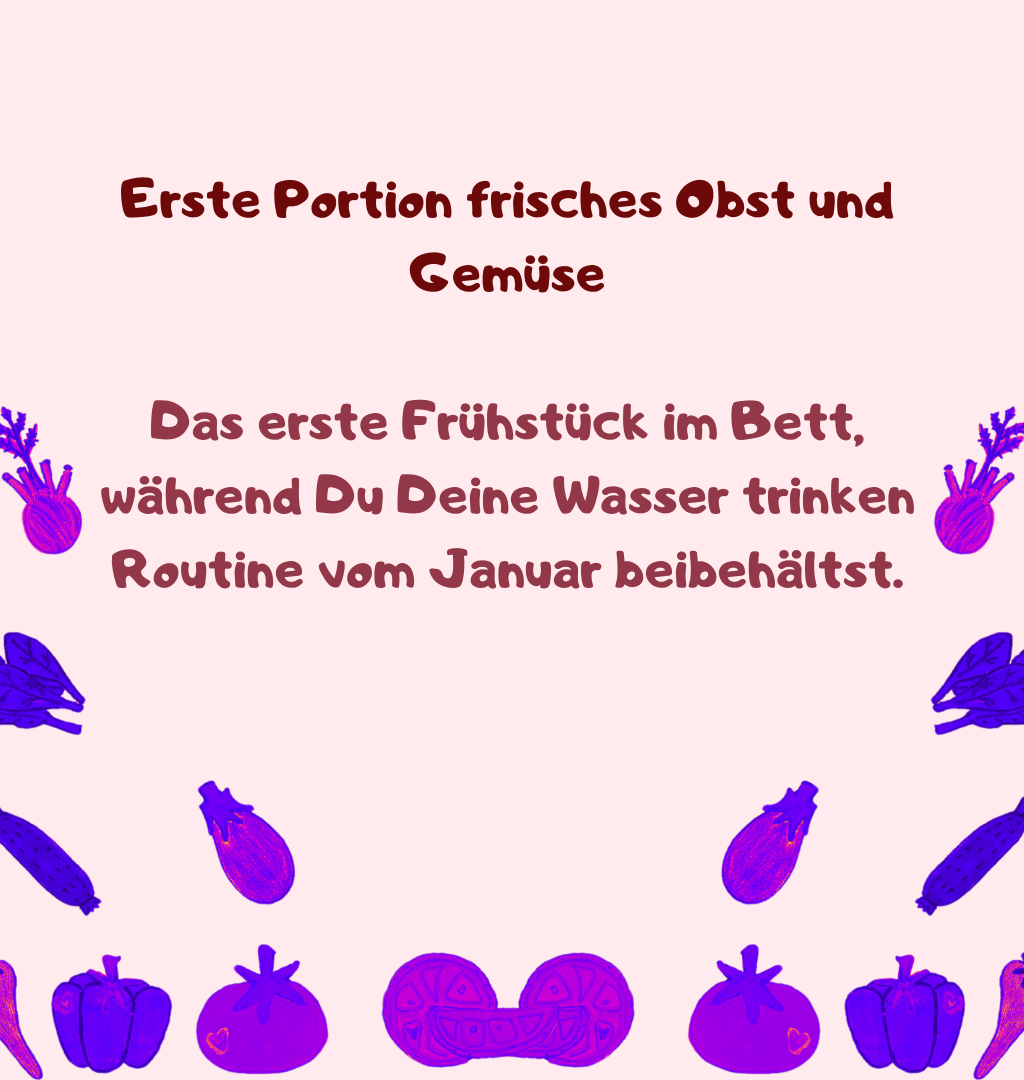Erste Portion frisches Obst und Gemüse
Das erste Frühstück im Bett, während Du Deine Wasser trinken Routine vom Januar beibehältst.
