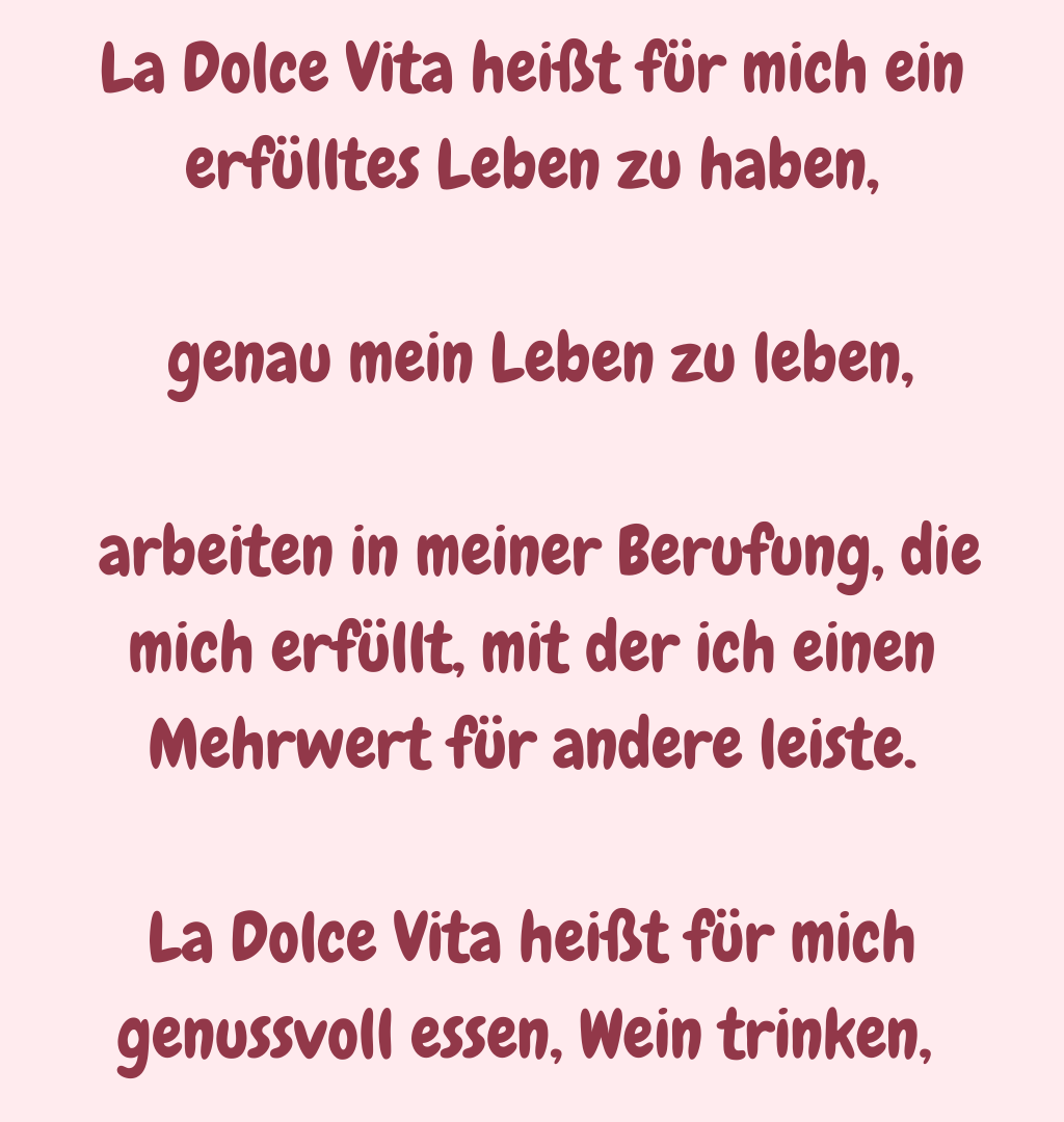 La Dolce Vita heißt für mich ein erfülltes Leben zu haben,
 genau mein Leben zu leben,
 arbeiten in meiner Berufung, die mich erfüllt, mit der ich einen Mehrwert für andere leiste.
La Dolce Vita heißt für mich genussvoll essen, Wein trinken, 
