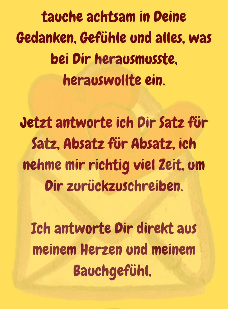 tauche achtsam in Deine Gedanken, Gefühle und alles, was bei Dir herausmusste, herauswollte ein.
Jetzt antworte ich Dir Satz für Satz, Absatz für Absatz, ich nehme mir richtig viel Zeit, um Dir zurückzuschreiben.
Ich antworte Dir direkt aus meinem Herzen und meinem Bauchgefühl, 
