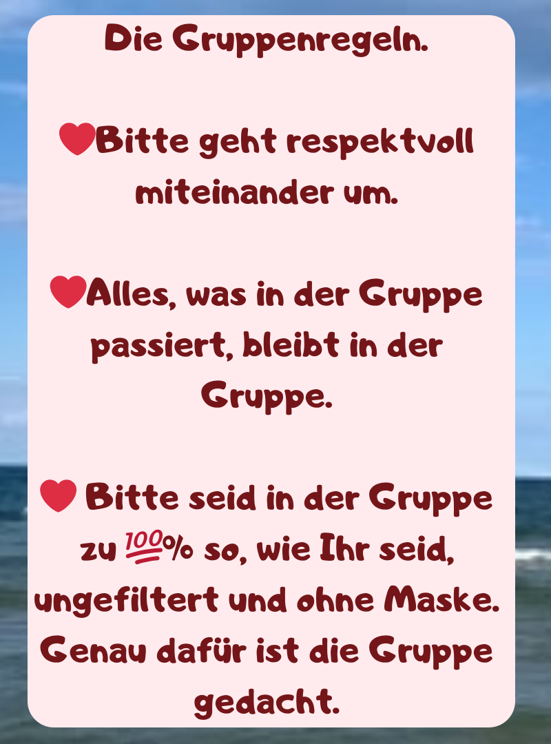 Die Gruppenregeln.
❤️Bitte geht respektvoll miteinander um.
❤️Alles, was in der Gruppe passiert, bleibt in der Gruppe.
❤️ Bitte seid in der Gruppe zu ?% so, wie Ihr seid, ungefiltert und ohne Maske. Genau dafür ist die Gruppe gedacht.