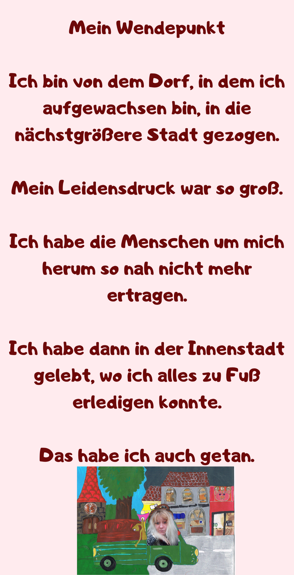Mein Wendepunkt
Ich bin von dem Dorf, in dem ich aufgewachsen bin, in die nächstgrößere Stadt gezogen.
Mein Leidensdruck war so groß.
Ich habe die Menschen um mich herum so nah nicht mehr ertragen.
Ich habe dann in der Innenstadt gelebt, wo ich alles zu Fuß erledigen konnte.
Das habe ich auch getan.

