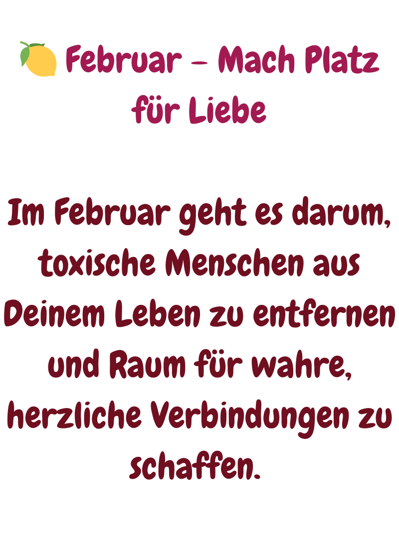 
 Februar – Mach Platz für Liebe
Im Februar geht es darum, toxische Menschen aus Deinem Leben zu entfernen und Raum für wahre, herzliche Verbindungen zu schaffen. 

