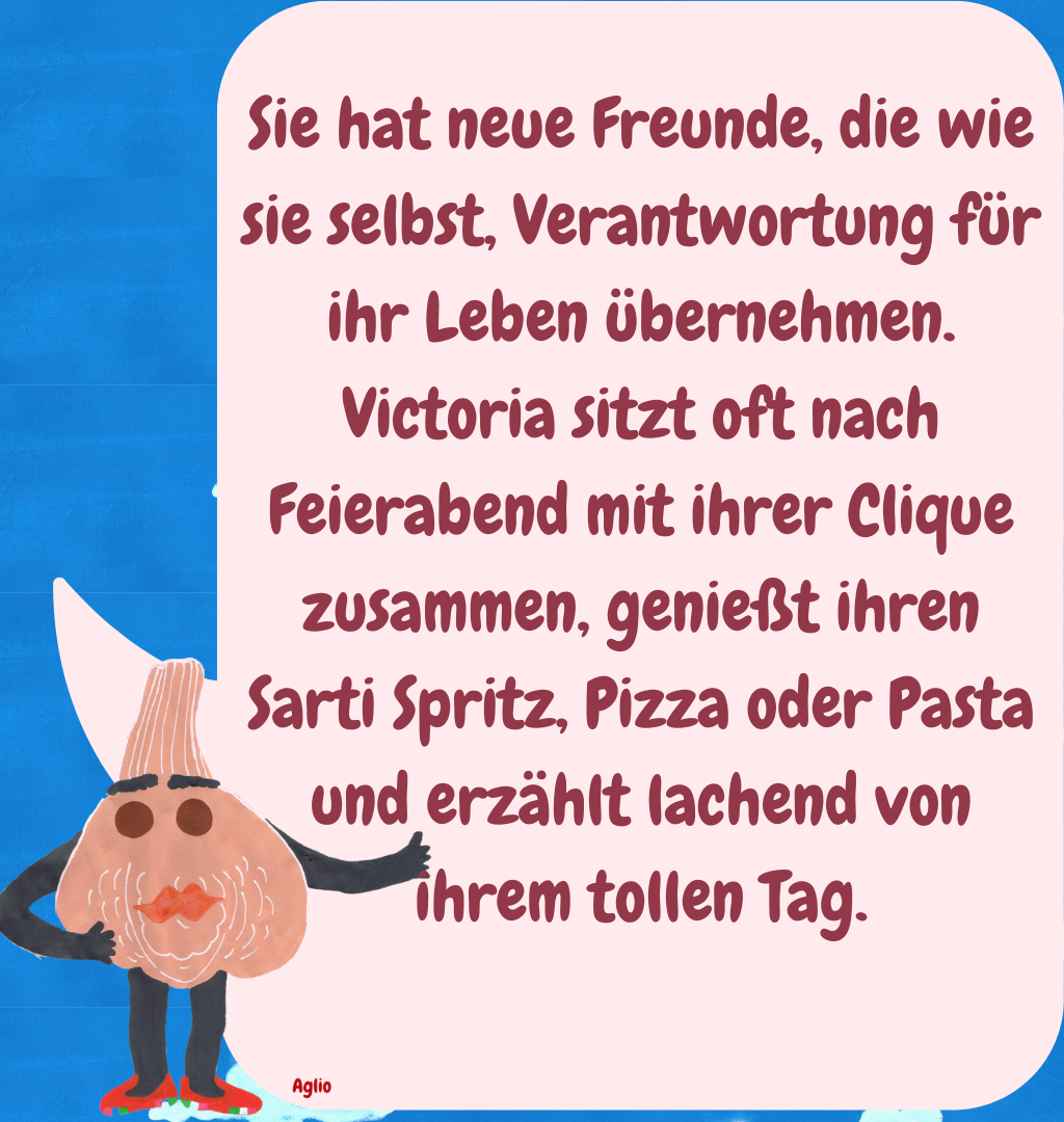 Sie hat neue Freunde, die wie sie selbst, Verantwortung für ihr Leben übernehmen. Victoria sitzt oft nach Feierabend mit ihrer Clique zusammen, genießt ihren Sarti Spritz, Pizza oder Pasta und erzählt lachend von ihrem tollen Tag.