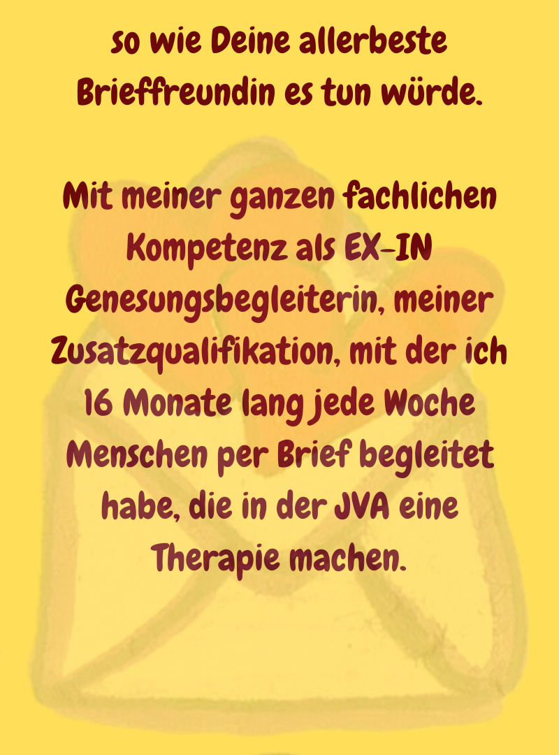 so wie Deine allerbeste Brieffreundin es tun würde.
Mit meiner ganzen fachlichen Kompetenz als EX-IN Genesungsbegleiterin, meiner Zusatzqualifikation, mit der ich 16 Monate lang jede Woche Menschen per Brief begleitet habe, die in der JVA eine Therapie machen.
