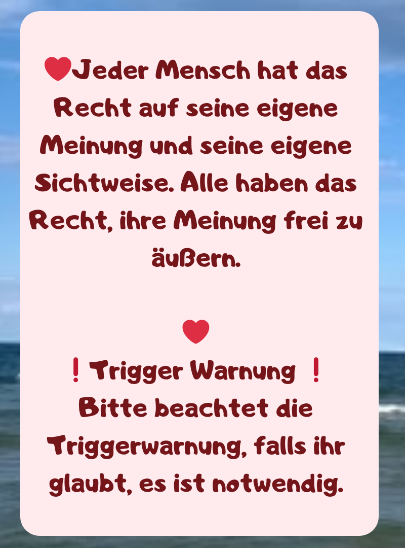 ❤️Jeder Mensch hat das Recht auf seine eigene Meinung und seine eigene Sichtweise. Alle haben das Recht, ihre Meinung frei zu äußern.
❤️
❗Trigger Warnung ❗
Bitte beachtet die Triggerwarnung, falls ihr glaubt, es ist notwendig.
