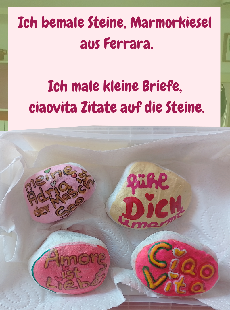 Ich bemale Steine, Marmorkiesel
aus Ferrara.
Ich male kleine Briefe,
ciaovita Zitate auf die Steine.