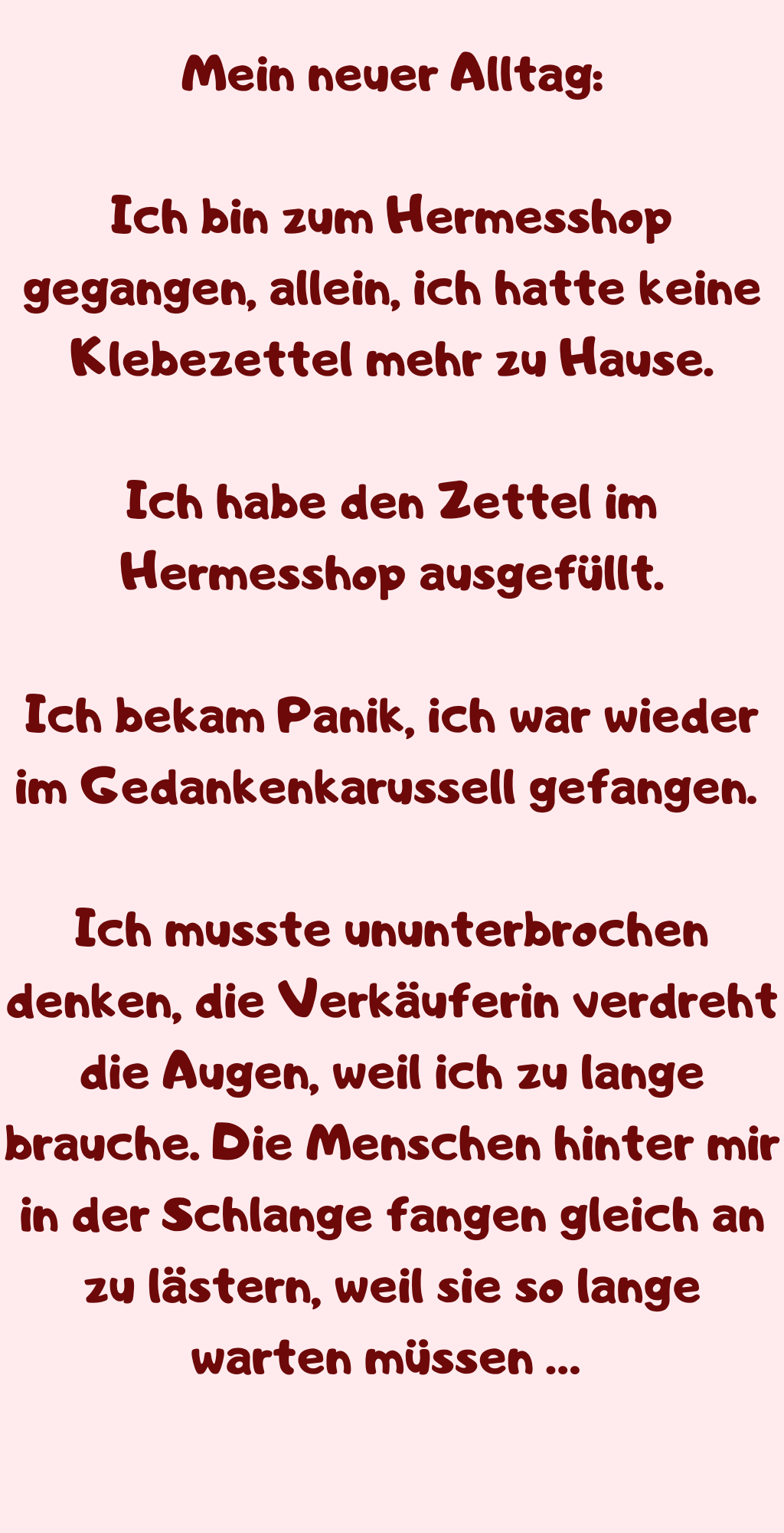 Mein neuer Alltag:
Ich bin zum Hermesshop gegangen, allein, ich hatte keine Klebezettel mehr zu Hause.
Ich habe den Zettel im Hermesshop ausgefüllt.
Ich bekam Panik, ich war wieder im Gedankenkarussell gefangen. 
Ich musste ununterbrochen denken, die Verkäuferin verdreht die Augen, weil ich zu lange brauche. Die Menschen hinter mir in der Schlange fangen gleich an zu lästern, weil sie so lange warten müssen … 
