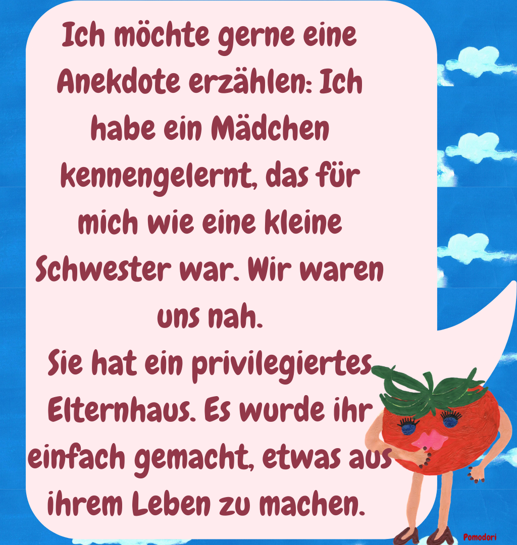 Ich möchte gerne eine Anekdote erzählen: Ich habe ein Mädchen kennengelernt, das für mich wie eine kleine Schwester war. Wir waren uns nah.
Sie hat ein privilegiertes Elternhaus. Es wurde ihr einfach gemacht, etwas aus ihrem Leben zu machen. 