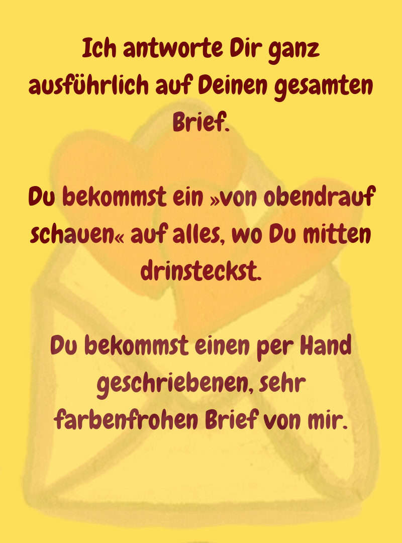 Ich antworte Dir ganz ausführlich auf Deinen gesamten Brief.
Du bekommst ein »von obendrauf schauen« auf alles, wo Du mitten drinsteckst.
Du bekommst einen per Hand geschriebenen, sehr farbenfrohen Brief von mir.
