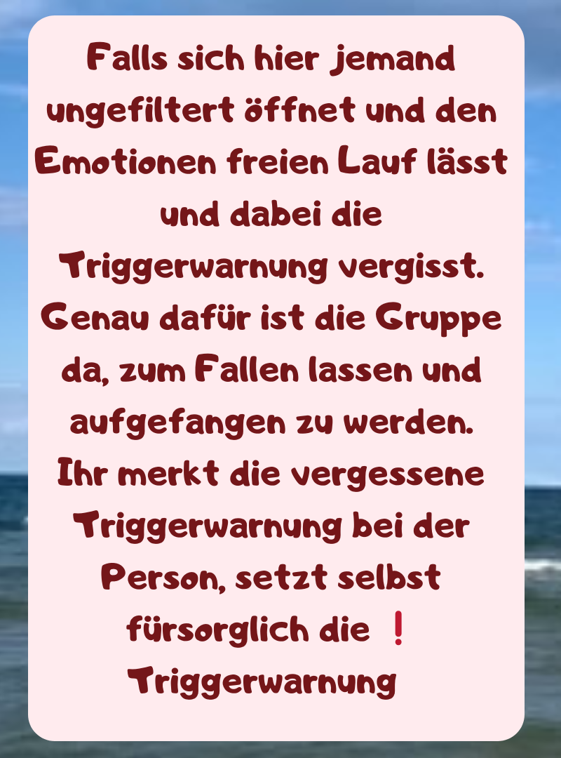 Falls sich hier jemand ungefiltert öffnet und den Emotionen freien Lauf lässt und dabei die Triggerwarnung vergisst.
Genau dafür ist die Gruppe da, zum Fallen lassen und aufgefangen zu werden.
Ihr merkt die vergessene Triggerwarnung bei der Person, setzt selbst fürsorglich die ❗ Triggerwarnung  