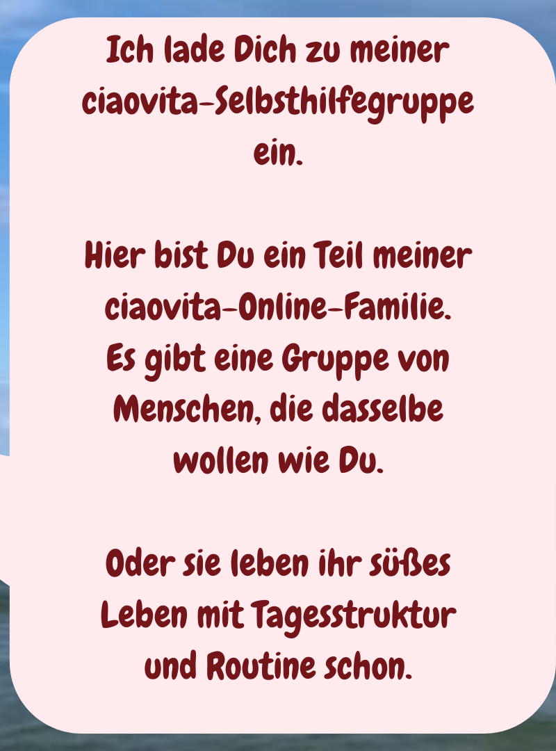 Ich lade Dich zu meiner ciaovita-Selbsthilfegruppe ein.
Hier bist Du ein Teil meiner ciaovita-Online-Familie.
Es gibt eine Gruppe von Menschen, die dasselbe wollen wie Du.
Oder sie leben ihr süßes Leben mit Tagesstruktur und Routine schon.
