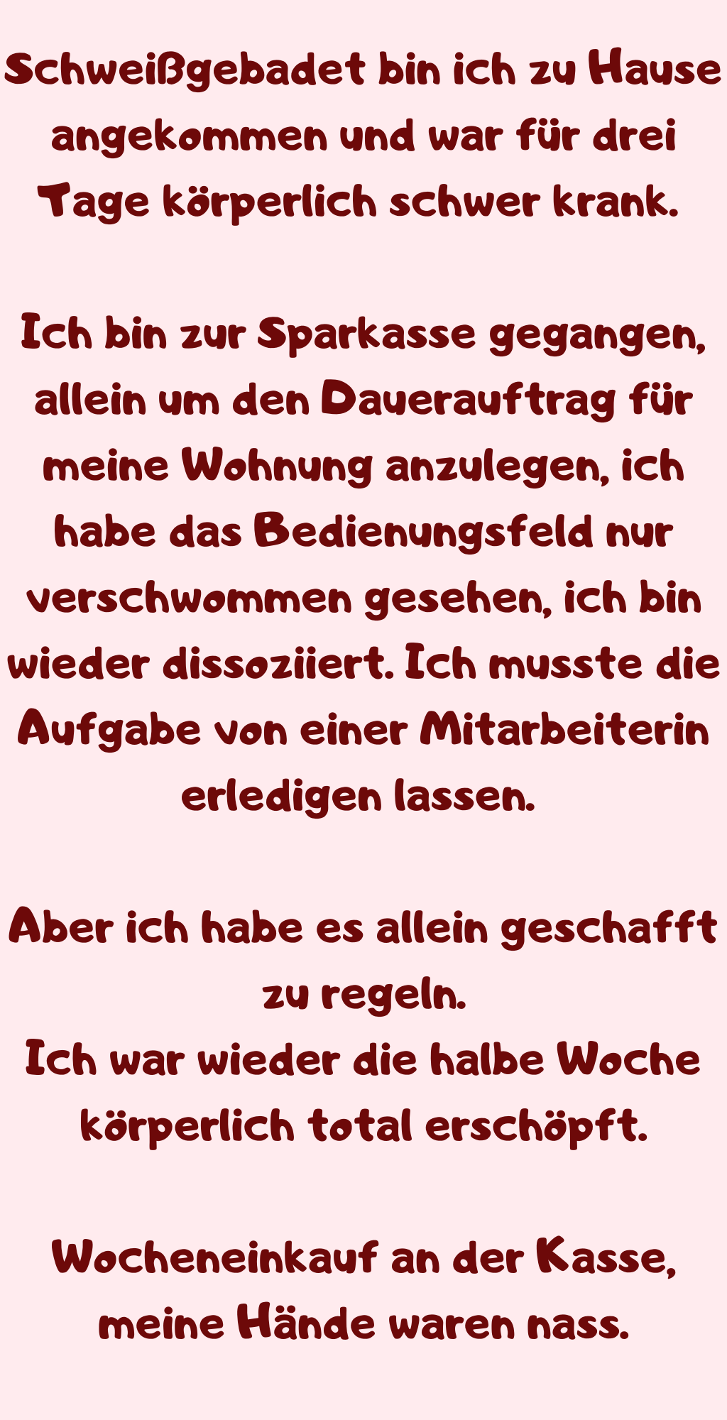 Schweißgebadet bin ich zu Hause angekommen und war für drei Tage körperlich schwer krank. 
Ich bin zur Sparkasse gegangen, allein um den Dauerauftrag für meine Wohnung anzulegen, ich habe das Bedienungsfeld nur verschwommen gesehen, ich bin wieder dissoziiert. Ich musste die Aufgabe von einer Mitarbeiterin erledigen lassen. 
Aber ich habe es allein geschafft zu regeln.
Ich war wieder die halbe Woche körperlich total erschöpft.
Wocheneinkauf an der Kasse, meine Hände waren nass.