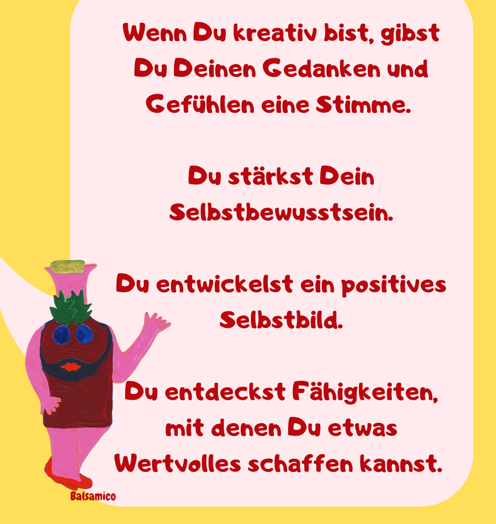 Wenn Du kreativ bist, gibst Du Deinen Gedanken und Gefühlen eine Stimme. 
Du stärkst Dein Selbstbewusstsein.
Du entwickelst ein positives Selbstbild.
Du entdeckst Fähigkeiten, mit denen Du etwas Wertvolles schaffen kannst. 

