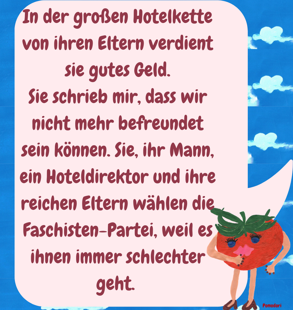 In der großen Hotelkette von ihren Eltern verdient sie gutes Geld.
Sie schrieb mir, dass wir nicht mehr befreundet sein können. Sie, ihr Mann, ein Hoteldirektor und ihre reichen Eltern wählen die Faschisten-Partei, weil es ihnen immer schlechter geht. 
