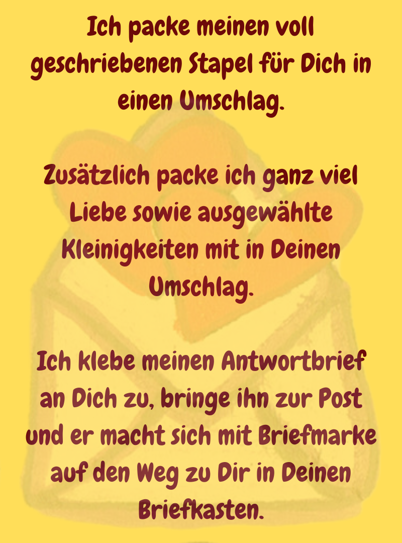Ich packe meinen voll geschriebenen Stapel für Dich in einen Umschlag.
Zusätzlich packe ich ganz viel Liebe sowie ausgewählte Kleinigkeiten mit in Deinen Umschlag.
Ich klebe meinen Antwortbrief an Dich zu, bringe ihn zur Post und er macht sich mit Briefmarke auf den Weg zu Dir in Deinen Briefkasten.
