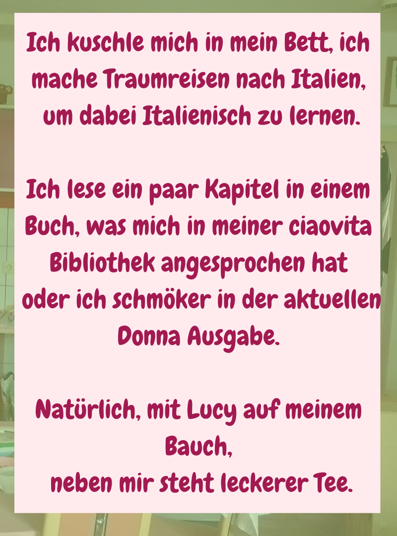 Ich kuschle mich in mein Bett, ich mache Traumreisen nach Italien,
um dabei Italienisch zu lernen.
Ich lese ein paar Kapitel in einem Buch, was mich in meiner ciaovita Bibliothek angesprochen hat
oder ich schmöker in der aktuellen Donna Ausgabe.
Natürlich, mit Lucy auf meinem Bauch,
neben mir steht leckerer Tee.