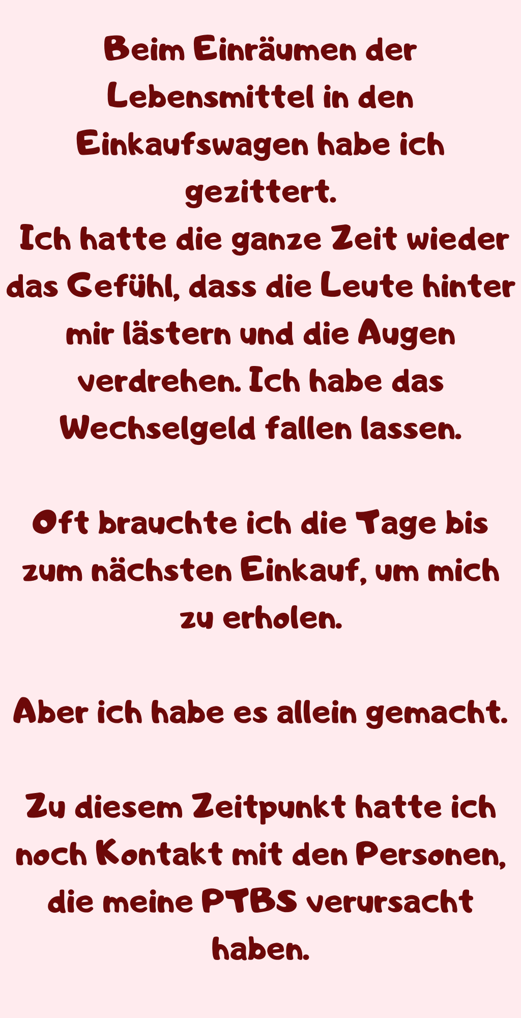 Beim Einräumen der Lebensmittel in den Einkaufswagen habe ich gezittert.
 Ich hatte die ganze Zeit wieder das Gefühl, dass die Leute hinter mir lästern und die Augen verdrehen. Ich habe das Wechselgeld fallen lassen.
Oft brauchte ich die Tage bis zum nächsten Einkauf, um mich zu erholen.
Aber ich habe es allein gemacht.
Zu diesem Zeitpunkt hatte ich noch Kontakt mit den Personen, die meine PTBS verursacht haben.
