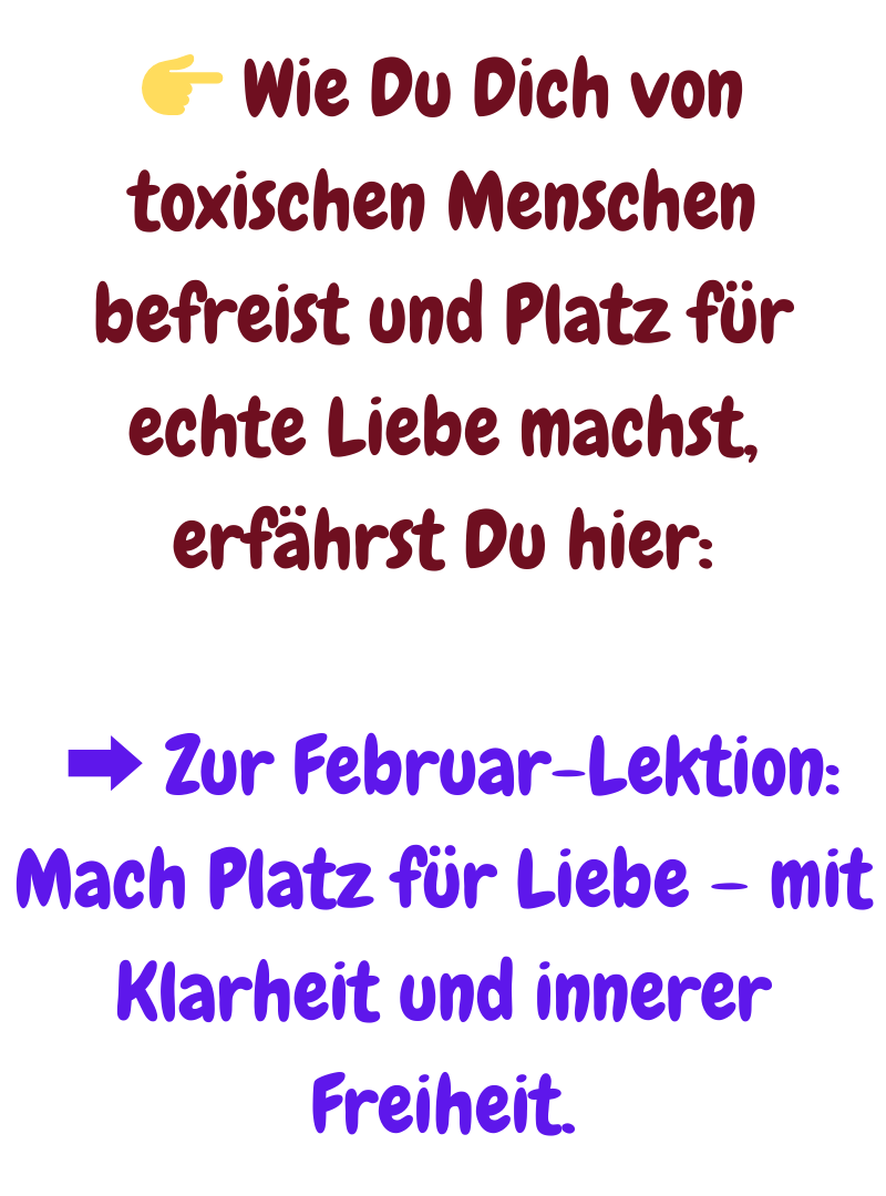  Wie Du Dich von toxischen Menschen befreist und Platz für echte Liebe machst, erfährst Du hier:
 ➡️ Zur Februar-Lektion: Mach Platz für Liebe – mit Klarheit und innerer Freiheit.