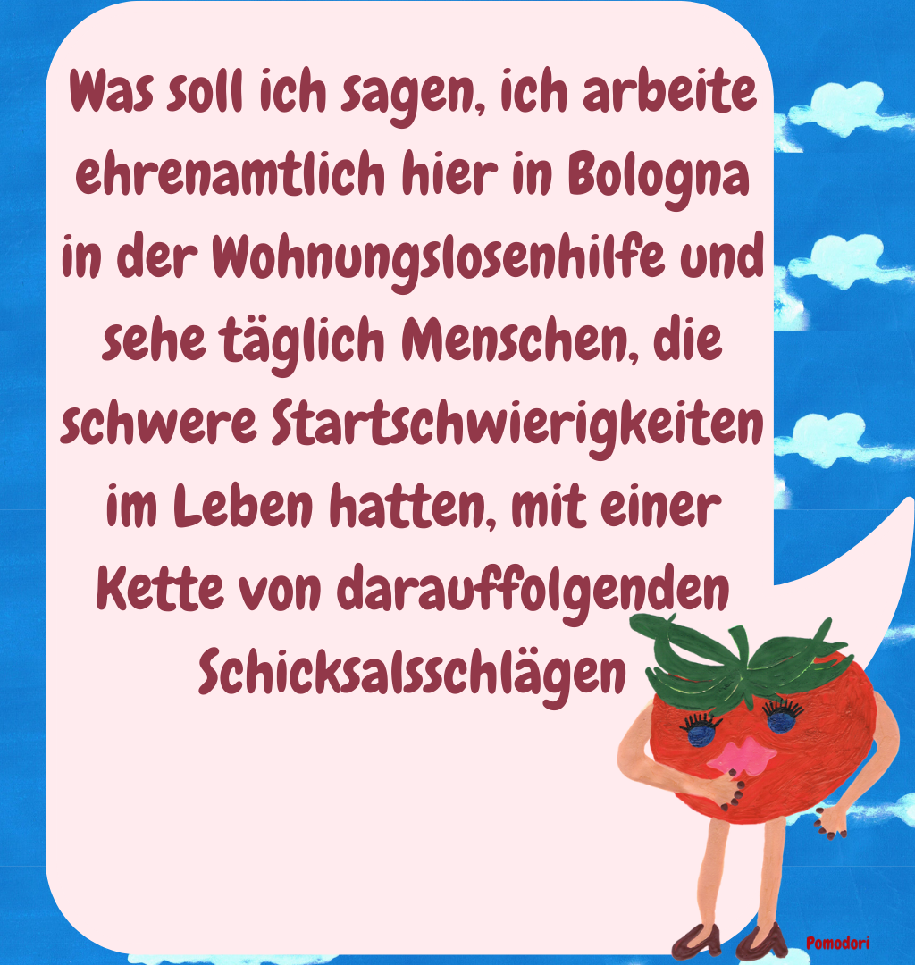 Was soll ich sagen, ich arbeite ehrenamtlich hier in Bologna in der Wohnungslosenhilfe und sehe täglich Menschen, die schwere Startschwierigkeiten im Leben hatten, mit einer Kette von darauffolgenden Schicksalsschlägen