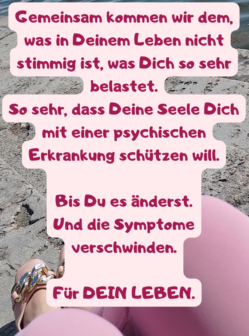 Gemeinsam kommen wir dem, was in Deinem Leben nicht stimmig ist, was Dich so sehr belastet.
So sehr, dass Deine Seele Dich mit einer psychischen Erkrankung schützen will.
Bis Du es änderst.
Und die Symptome verschwinden.
Für DEIN LEBEN.