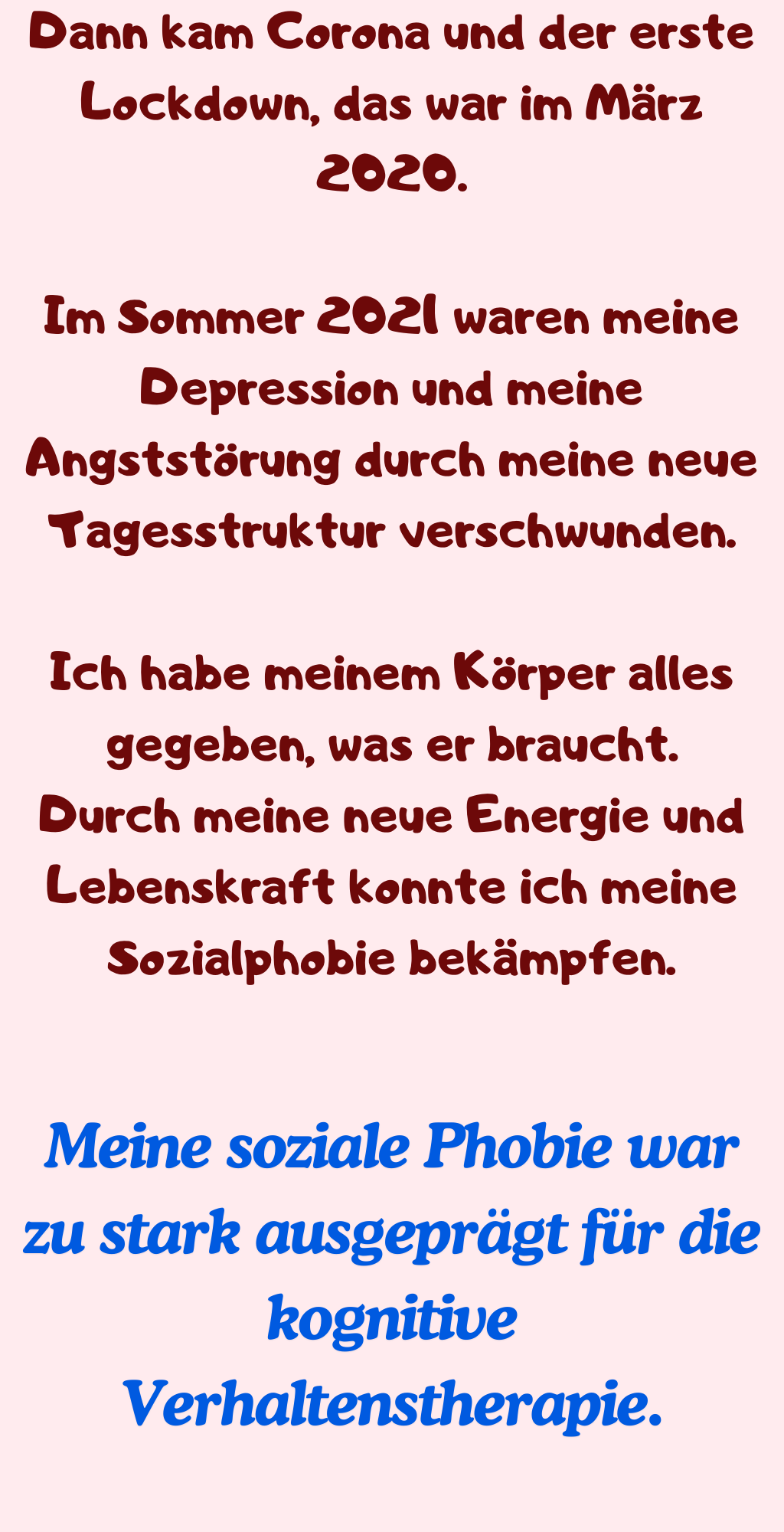 Dann kam Corona und der erste Lockdown, das war im März 2020.
Im Sommer 2021 waren meine Depression und meine Angststörung durch meine neue Tagesstruktur verschwunden.
Ich habe meinem Körper alles gegeben, was er braucht.
Durch meine neue Energie und Lebenskraft konnte ich meine Sozialphobie bekämpfen.
Meine soziale Phobie war zu stark ausgeprägt für die kognitive Verhaltenstherapie.
