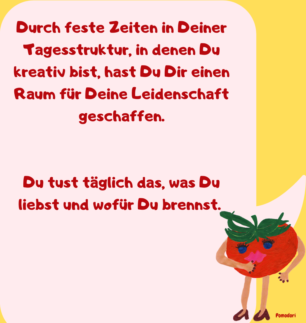 Durch feste Zeiten in Deiner Tagesstruktur, in denen Du kreativ bist, hast Du Dir einen Raum für Deine Leidenschaft geschaffen.
Du tust täglich das, was Du liebst und wofür Du brennst. 

