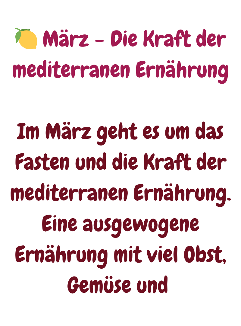 
 März – Die Kraft der mediterranen Ernährung
Im März geht es um das Fasten und die Kraft der mediterranen Ernährung. Eine ausgewogene Ernährung mit viel Obst, Gemüse und 
