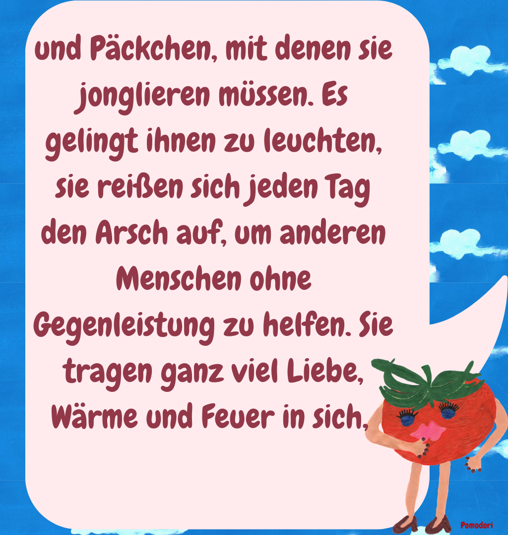 und Päckchen, mit denen sie jonglieren müssen. Es gelingt ihnen zu leuchten, sie reißen sich jeden Tag den Arsch auf, um anderen Menschen ohne Gegenleistung zu helfen. Sie tragen ganz viel Liebe, Wärme und Feuer in sich, 