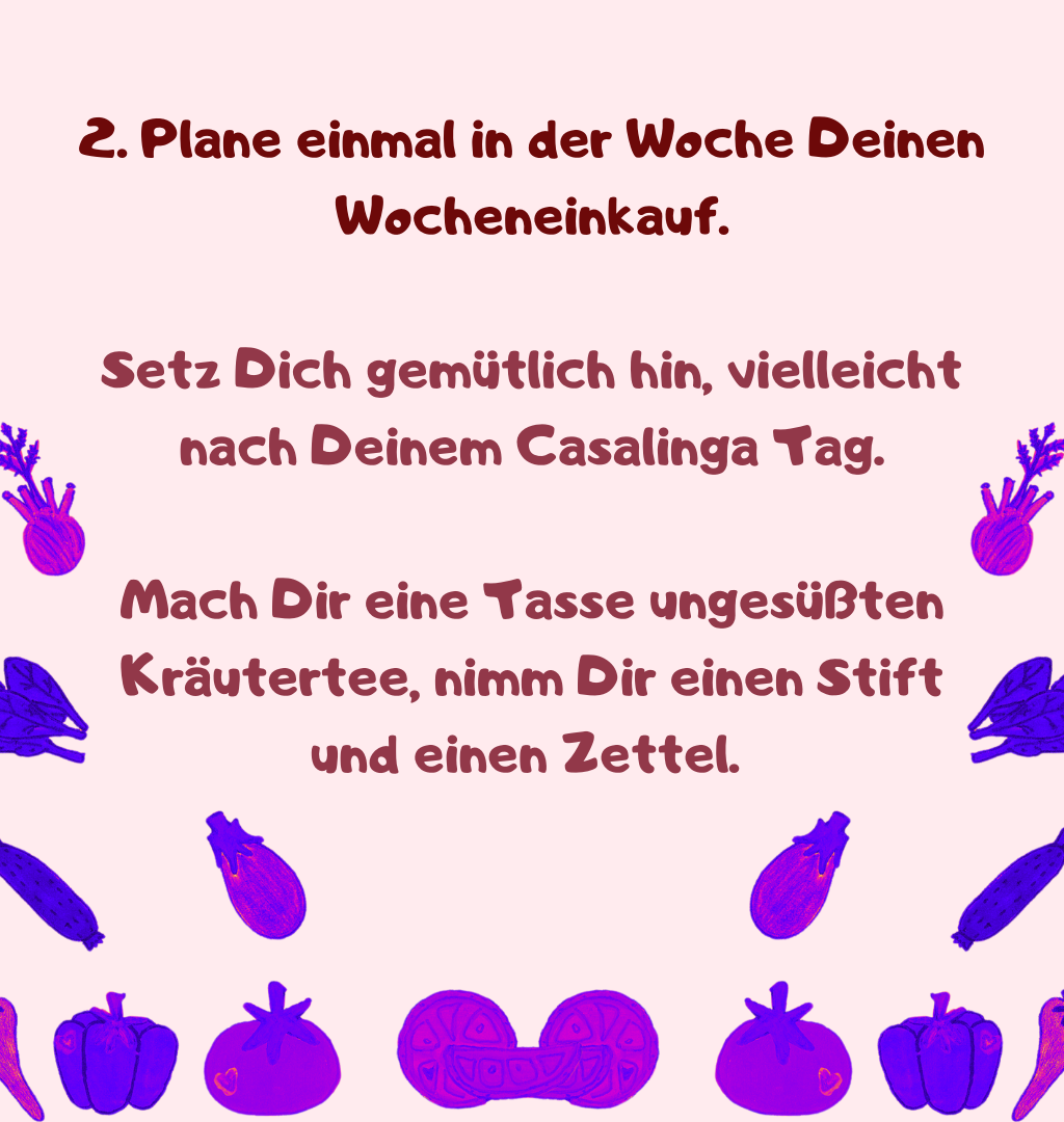 2. Plane einmal in der Woche Deinen Wocheneinkauf.
Setz Dich gemütlich hin, vielleicht nach Deinem Casalinga Tag.
Mach Dir eine Tasse ungesüßten Kräutertee, nimm Dir einen Stift und einen Zettel. 
