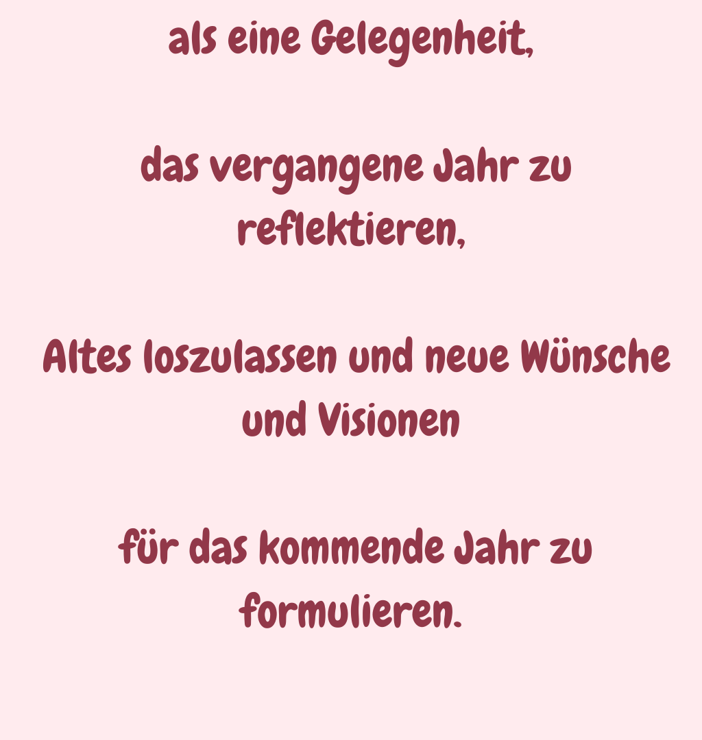 als eine Gelegenheit,
 das vergangene Jahr zu reflektieren,
 Altes loszulassen und neue Wünsche und Visionen
 für das kommende Jahr zu formulieren.