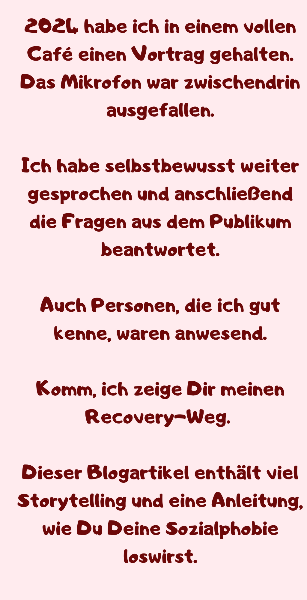 2024 habe ich in einem vollen Café einen Vortrag gehalten.
Das Mikrofon war zwischendrin ausgefallen.
Ich habe selbstbewusst weiter gesprochen und anschließend die Fragen aus dem Publikum beantwortet.
Auch Personen, die ich gut kenne, waren anwesend.
Komm, ich zeige Dir meinen Recovery-Weg. 
Dieser Blogartikel enthält viel Storytelling und eine Anleitung, wie Du Deine Sozialphobie loswirst.
