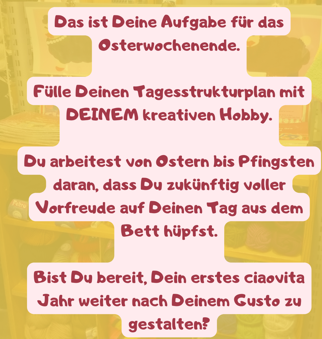 
Das ist Deine Aufgabe für das Osterwochenende.
Fülle Deinen Tagesstrukturplan mit DEINEM kreativen Hobby.
Du arbeitest von Ostern bis Pfingsten daran, dass Du zukünftig voller Vorfreude auf Deinen Tag aus dem Bett hüpfst.
Bist Du bereit, Dein erstes ciaovita Jahr weiter nach Deinem Gusto zu gestalten?
