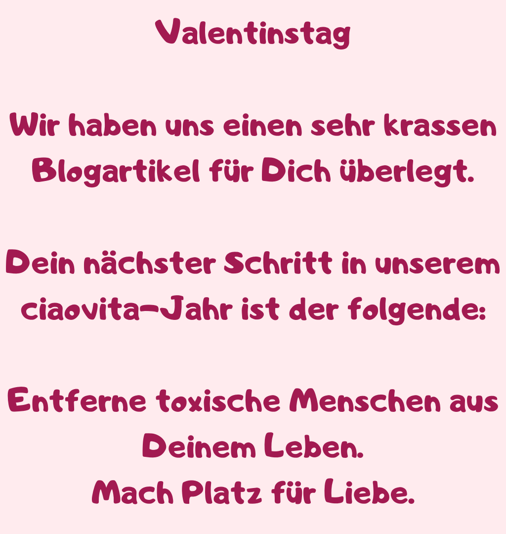 Valentinstag
Wir haben uns einen sehr krassen Blogartikel für Dich überlegt.
Dein nächster Schritt in unserem ciaovita-Jahr ist der folgende:
Entferne toxische Menschen aus Deinem Leben.
Mach Platz für Liebe.
