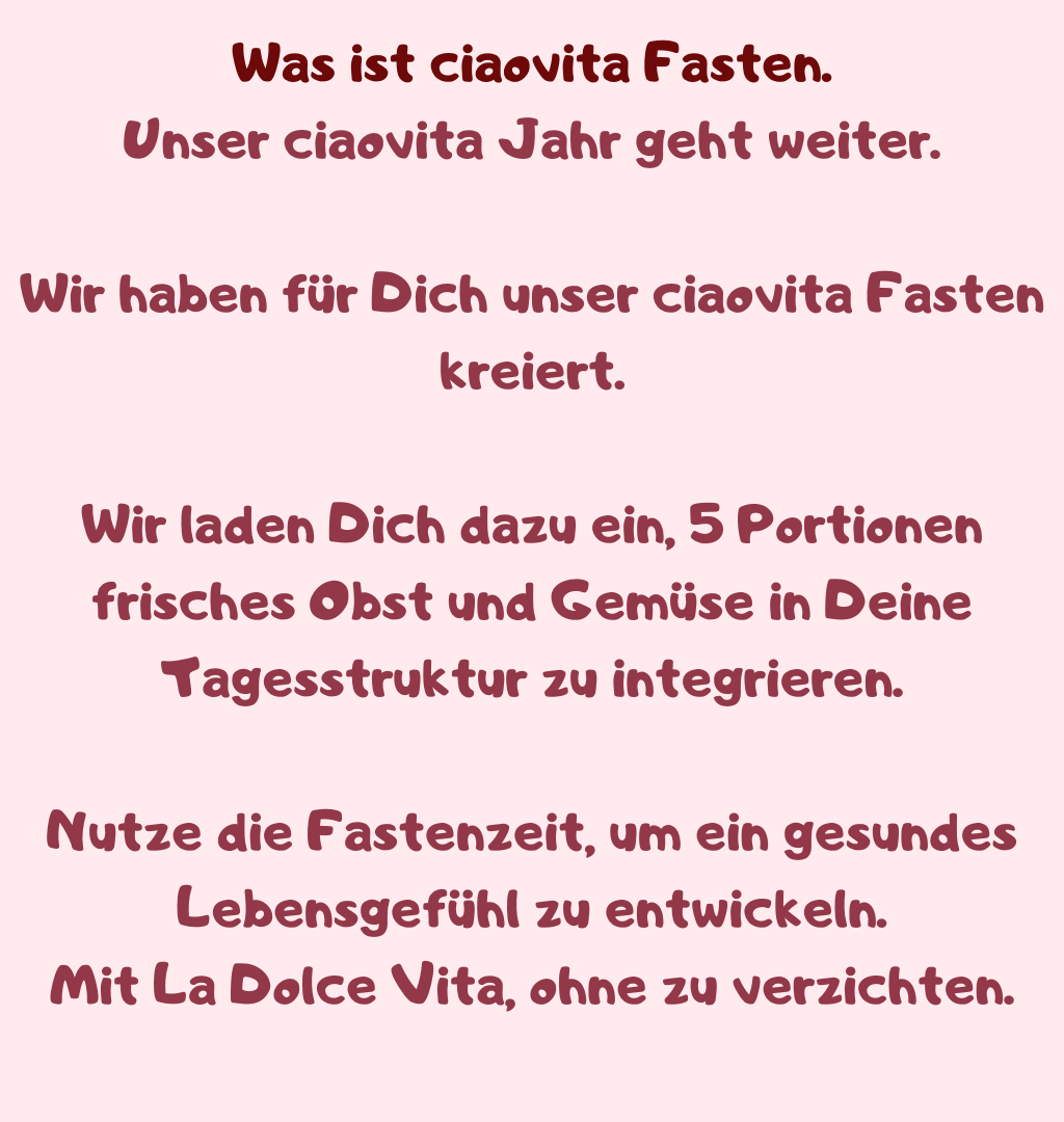 Was ist ciaovita Fasten.
Unser ciaovita Jahr geht weiter.
Wir haben für Dich unser ciaovita Fasten kreiert.
Wir laden Dich dazu ein, 5 Portionen frisches Obst und Gemüse in Deine Tagesstruktur zu integrieren.
Nutze die Fastenzeit, um ein gesundes Lebensgefühl zu entwickeln.
Mit La Dolce Vita, ohne zu verzichten.
